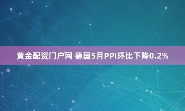 黄金配资门户网 德国5月PPI环比下降0.2%