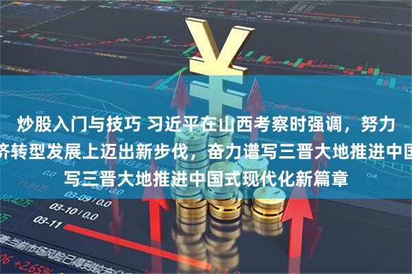 炒股入门与技巧 习近平在山西考察时强调，努力在推动资源型经济转型发展上迈出新步伐，奋力谱写三晋大地推进中国式现代化新篇章