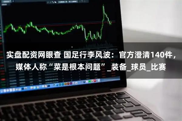 实盘配资网眼查 国足行李风波：官方澄清140件，媒体人称“菜是根本问题”_装备_球员_比赛