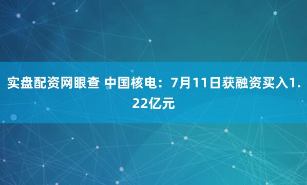 实盘配资网眼查 中国核电：7月11日获融资买入1.22亿元