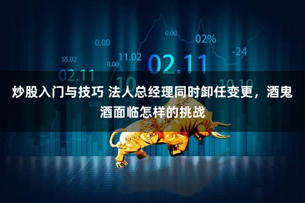 炒股入门与技巧 法人总经理同时卸任变更，酒鬼酒面临怎样的挑战