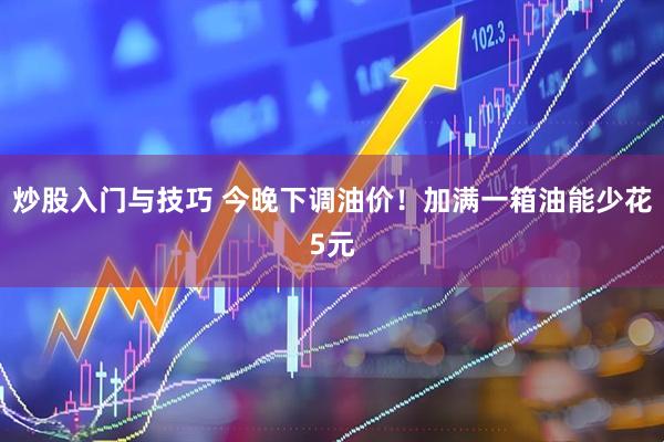 炒股入门与技巧 今晚下调油价！加满一箱油能少花5元