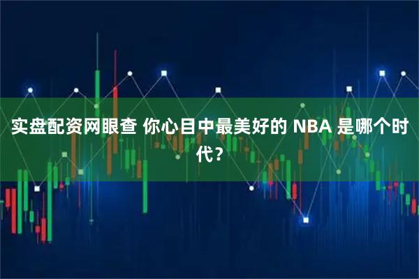 实盘配资网眼查 你心目中最美好的 NBA 是哪个时代？
