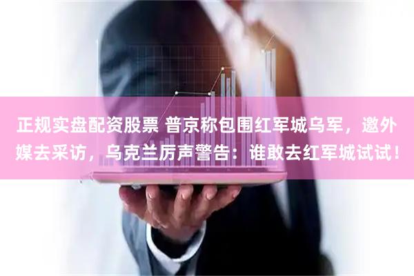 正规实盘配资股票 普京称包围红军城乌军，邀外媒去采访，乌克兰厉声警告：谁敢去红军城试试！