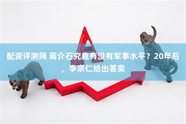 配资评测网 蒋介石究竟有没有军事水平？20年后，李宗仁给出答案