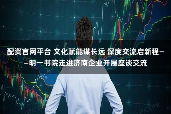 配资官网平台 文化赋能谋长远 深度交流启新程——明一书院走进济南企业开展座谈交流