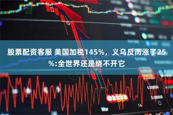 股票配资客服 美国加税145%，义乌反而涨了25%:全世界还是绕不开它